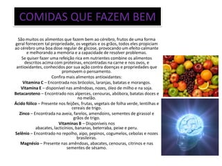 COMIDAS QUE FAZEM BEM
  São muitos os alimentos que fazem bem ao cérebro, frutos de uma forma
geral fornecem tal propriedade, os vegetais e os grãos, todos eles propiciam
ao cérebro uma boa dose regular de glicose, provocando um efeito calmante
       e melhorando a memória e a capacidade de resolver problemas.
    Se quiser fazer uma refeição rica em nutrientes combine os alimentos
      descritos acima com proteínas, encontradas na carne e nos ovos, e
 antioxidantes, conhecidos por sua ação contra doenças e propriedades que
                           promovem o pensamento.
                     Confira mais alimentos antioxidantes:
     Vitamina C – Encontrada nos brócolos, laranjas, batatas e morangos.
    Vitamina E – disponível nas amêndoas, nozes, óleo de milho e na soja.
Betacaroteno – Encontrado nos alperces, cenouras, abóbora, batatas doces e
                                    no melão.
Ácido fólico – Presente nos feijões, frutas, vegetais de folha verde, lentilhas e
                                cereais de trigo.
   Zinco – Encontrada na aveia, farelos, amendoins, sementes de girassol e
                                 grãos de trigo.
                         Vitaminas B – Disponíveis nos
            abacates, lacticínios, bananas, beterraba, peixe e peru.
Selênio – Encontrado no repolho, aipo, pepinos, cogumelos, cebolas e nozes
                                    brasileiras.
   Magnésio – Presente nas amêndoas, abacates, cenouras, citrinos e nas
                              sementes de sésamo.
 