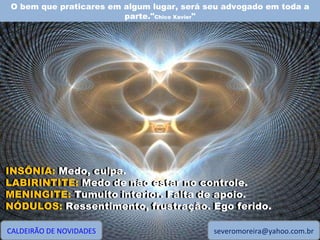O bem que praticares em algum lugar, será seu advogado em toda a parte." Chico Xavier " CALDEIRÃO DE NOVIDADES [email_address] INSÔNIA: Medo, culpa. LABIRINTITE: Medo de não estar no controle. MENINGITE: Tumulto interior. Falta de apoio. NÓDULOS: Ressentimento, frustração. Ego ferido. INSÔNIA:  Medo, culpa. LABIRINTITE:  Medo de não estar no controle. MENINGITE:  Tumulto interior. Falta de apoio. NÓDULOS:  Ressentimento, frustração. Ego ferido. 