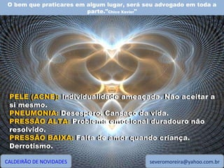 O bem que praticares em algum lugar, será seu advogado em toda a parte." Chico Xavier " CALDEIRÃO DE NOVIDADES [email_address] PELE (ACNE): Individualidade ameaçada. Não aceitar a si mesmo. PNEUMONIA: Desespero. Cansaço da vida. PRESSÃO ALTA: Problema emocional duradouro não resolvido. PRESSÃO BAIXA: Falta de amor quando criança. Derrotismo. PELE (ACNE):  Individualidade ameaçada. Não aceitar a si mesmo. PNEUMONIA:  Desespero. Cansaço da vida. PRESSÃO ALTA:  Problema emocional duradouro não resolvido. PRESSÃO BAIXA:  Falta de amor quando criança. Derrotismo. 