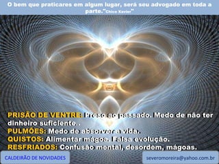 O bem que praticares em algum lugar, será seu advogado em toda a parte." Chico Xavier " CALDEIRÃO DE NOVIDADES [email_address] PRISÃO DE VENTRE: Preso ao passado. Medo de não ter dinheiro suficiente.. PULMÕES: Medo de absorver a vida. QUISTOS: Alimentar mágoa. Falsa evolução. RESFRIADOS: Confusão mental, desordem, mágoas. PRISÃO DE VENTRE:  Preso ao passado. Medo de não ter dinheiro suficiente.. PULMÕES:  Medo de absorver a vida. QUISTOS:  Alimentar mágoa. Falsa evolução. RESFRIADOS:  Confusão mental, desordem, mágoas. 