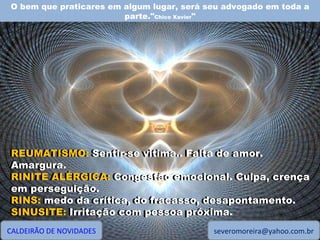 O bem que praticares em algum lugar, será seu advogado em toda a parte." Chico Xavier " CALDEIRÃO DE NOVIDADES [email_address] REUMATISMO: Sentir-se vitima.. Falta de amor. Amargura. RINITE ALÉRGICA: Congestão emocional. Culpa, crença em perseguição. RINS: medo da crítica, do fracasso, desapontamento. SINUSITE: Irritação com pessoa próxima. REUMATISMO:  Sentir-se vitima.. Falta de amor. Amargura. RINITE ALÉRGICA:  Congestão emocional. Culpa, crença em perseguição. RINS:  medo da crítica, do fracasso, desapontamento. SINUSITE:  Irritação com pessoa próxima. 