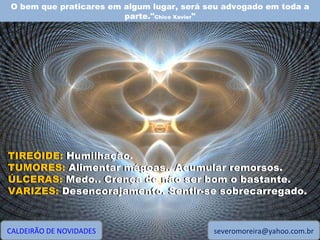 O bem que praticares em algum lugar, será seu advogado em toda a parte." Chico Xavier " CALDEIRÃO DE NOVIDADES [email_address] TIREÓIDE: Humilhação. TUMORES: Alimentar mágoas.. Acumular remorsos. ÚLCERAS: Medo.. Crença de não ser bom o bastante. VARIZES: Desencorajamento. Sentir-se sobrecarregado. TIREÓIDE:  Humilhação. TUMORES:  Alimentar mágoas.. Acumular remorsos. ÚLCERAS:  Medo.. Crença de não ser bom o bastante. VARIZES:  Desencorajamento. Sentir-se sobrecarregado. 