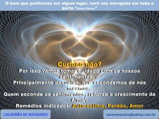 O bem que praticares em algum lugar, será seu advogado em toda a parte." Chico Xavier " CALDEIRÃO DE NOVIDADES [email_address] Curioso não? Por isso vamos tomar cuidado com os nossos sentimentos. .. Principalmente daqueles, que escondemos de nós mesmos. Quem esconde os sentimentos, retarda o crescimento da Alma'. Remédios indicados: Auto-estima, Perdão, Amor Curioso não? Por isso vamos tomar cuidado com os nossos sentimentos. .. Principalmente daqueles, que escondemos de nós mesmos. Quem esconde os sentimentos, retarda o crescimento da Alma'. Remédios indicados:  Auto-estima, Perdão, Amor 