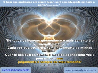 O bem que praticares em algum lugar, será seu advogado em toda a parte." Chico Xavier " CALDEIRÃO DE NOVIDADES [email_address] 'De todos os homens que conheço o mais sensato é o meu alfaiate. Cada vez que vou a ele, toma novamente as minhas medidas. Quanto aos outros, tomam a medida apenas uma vez e pensam que seu julgamento é sempre do meu tamanho' George Bernard Shaw 'De todos os homens que conheço o mais sensato é o meu alfaiate. Cada vez que vou a ele, toma novamente as minhas medidas. Quanto aos outros, tomam a medida apenas uma vez e pensam que  seu  julgamento é sempre do meu tamanho' George Bernard Shaw 