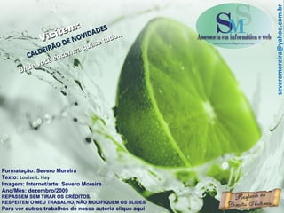 Formatação: Severo Moreira Texto:  Louise L. Hay Imagem: Internet/arte: Severo Moreira Ano/Mês: dezembro/2009 REPASSEM SEM TIRAR OS CRÉDITOS. RESPEITEM O MEU TRABALHO, NÃO MODIFIQUEM OS SLIDES Para ver outros trabalhos de nossa autoria clique aqui Visitem: CALDEIRÃO DE NOVIDADES Onde você encontra quase tudo... [email_address] 