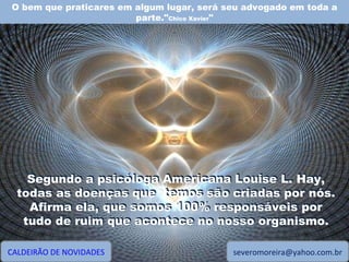 O bem que praticares em algum lugar, será seu advogado em toda a parte." Chico Xavier " CALDEIRÃO DE NOVIDADES [email_address] Segundo a psicóloga Americana Louise L. Hay, todas as doenças que  temos são criadas por nós. Afirma ela, que somos 100% responsáveis por tudo de ruim que acontece no nosso organismo. Segundo a psicóloga Americana Louise L. Hay, todas as doenças que  temos são criadas por nós. Afirma ela, que somos 100% responsáveis por tudo de ruim que acontece no nosso organismo. 