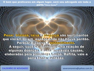 O bem que praticares em algum lugar, será seu advogado em toda a parte." Chico Xavier " CALDEIRÃO DE NOVIDADES [email_address] Pesar, tristeza, raiva e vingança são sentimentos que vieram de um  espaço onde não houve perdão. Perdoar dissolve o ressentimento. A seguir, você vai conhecer uma relação de algumas doenças e suas  prováveis causas, elaboradas pela psicóloga Louise. Reflita, vale a pena tentar evitá-las: Pesar ,  tristeza ,  raiva  e  vingança  são sentimentos que vieram de um  espaço onde não houve perdão. Perdoar dissolve o  ressentimento . A seguir, você vai conhecer uma relação de algumas doenças e suas  prováveis causas, elaboradas pela psicóloga Louise. Reflita, vale a pena tentar evitá-las: 