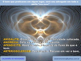 O bem que praticares em algum lugar, será seu advogado em toda a parte." Chico Xavier " CALDEIRÃO DE NOVIDADES [email_address] AMIDALITE: Emoções reprimidas, criatividade sufocada. ANOREXIA: Ódio ao externo de si mesmo. APENDICITE: Medo da vida. Bloqueio do fluxo do que é bom. ARTERIOSCLEROSE: Resistência. Recusa em ver o bem. AMIDALITE:  Emoções reprimidas, criatividade sufocada. ANOREXIA:  Ódio ao externo de si mesmo. APENDICITE:  Medo da vida. Bloqueio do fluxo do que é bom. ARTERIOSCLEROSE:  Resistência. Recusa em ver o bem. 