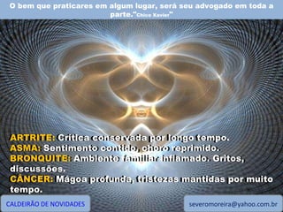O bem que praticares em algum lugar, será seu advogado em toda a parte." Chico Xavier " CALDEIRÃO DE NOVIDADES [email_address] ARTRITE: Crítica conservada por longo tempo. ASMA: Sentimento contido, choro reprimido. BRONQUITE: Ambiente familiar inflamado. Gritos, discussões. CÂNCER: Mágoa profunda, tristezas mantidas por muito tempo. ARTRITE:  Crítica conservada por longo tempo. ASMA:  Sentimento contido, choro reprimido. BRONQUITE:  Ambiente familiar inflamado. Gritos, discussões. CÂNCER:  Mágoa profunda, tristezas mantidas por muito tempo. 