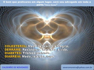 O bem que praticares em algum lugar, será seu advogado em toda a parte." Chico Xavier " CALDEIRÃO DE NOVIDADES [email_address] COLESTEROL: Medo de aceitar a alegria. DERRAME: Resistência. Rejeição à vida. DIABETES: Tristeza profunda. DIARRÉIA: Medo, rejeição, fuga. COLESTEROL:  Medo de aceitar a alegria. DERRAME:  Resistência. Rejeição à vida. DIABETES:  Tristeza profunda. DIARRÉIA:  Medo, rejeição, fuga. 