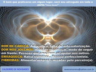 O bem que praticares em algum lugar, será seu advogado em toda a parte." Chico Xavier " CALDEIRÃO DE NOVIDADES [email_address] DOR DE CABEÇA: Autocrítica, falta de auto-valorização. DOR NOS JOELHOS: medo de recomeçar, medo de seguir em frente. Pessoas que procuram se apoiar nos outros. ENXAQUECA: Raiva reprimida.. Pessoa perfeccionista. FIBROMAS: Alimentar mágoas causadas pelo parceiro(a). DOR DE CABEÇA:  Autocrítica, falta de auto-valorização. DOR NOS JOELHOS:  medo de recomeçar, medo de seguir em frente. Pessoas que procuram se apoiar nos outros. ENXAQUECA:  Raiva reprimida.. Pessoa perfeccionista. FIBROMAS:  Alimentar mágoas causadas pelo parceiro(a). 