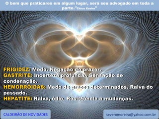 O bem que praticares em algum lugar, será seu advogado em toda a parte." Chico Xavier " CALDEIRÃO DE NOVIDADES [email_address] FRIGIDEZ: Medo. Negação do prazer. GASTRITE: Incerteza profunda.. Sensação de condenação. HEMORRÓIDAS: Medo de prazos determinados. Raiva do passado. HEPATITE: Raiva, ódio. Resistência a mudanças. FRIGIDEZ:  Medo. Negação do prazer. GASTRITE:  Incerteza profunda.. Sensação de condenação. HEMORRÓIDAS:  Medo de prazos determinados. Raiva do passado. HEPATITE:  Raiva, ódio. Resistência a mudanças. 