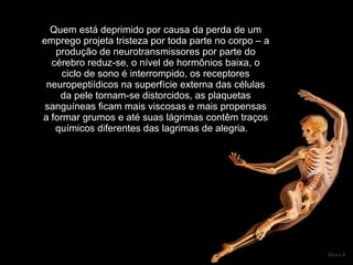 Quem está deprimido por causa da perda de um emprego projeta tristeza por toda parte no corpo – a produção de neurotransmissores por parte do cérebro reduz-se, o nível de hormônios baixa, o ciclo de sono é interrompido, os receptores neuropeptiídicos na superfície externa das células da pele tornam-se distorcidos, as plaquetas sanguíneas ficam mais viscosas e mais propensas a formar grumos e até suas lágrimas contêm traços químicos diferentes das lagrimas de alegria.      Mensch 