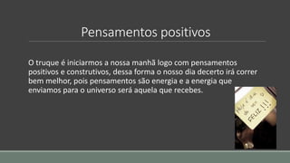 Pensamentos positivos
O truque é iniciarmos a nossa manhã logo com pensamentos
positivos e construtivos, dessa forma o nosso dia decerto irá correr
bem melhor, pois pensamentos são energia e a energia que
enviamos para o universo será aquela que recebes.
 