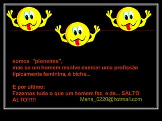 somos  "pioneiras",  mas se um homem resolve exercer uma profissão tipicamente feminina, é bicha... E por último:  Fazemos tudo o que um homem faz, e de... SALTO ALTO!!!!! [email_address]   