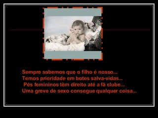 Sempre sabemos que o filho é nosso... Temos prioridade em botes salva-vidas...  Pés femininos têm direito até a fã clube... Uma greve de sexo consegue qualquer coisa... 