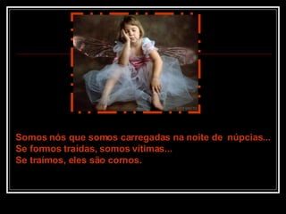 Somos nós que somos carregadas na noite de  núpcias... Se formos traídas, somos vítimas... Se traímos, eles são cornos. 