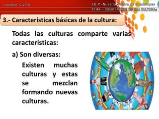 3.- Características básicas de la cultura:
Todas las culturas comparte varias
características:
a) Son diversas:
Existen muchas
culturas y estas
se mezclan
formando nuevas
culturas.
 