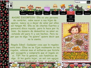 Alemania Brasil Caracas EEUU Holanda España Valencia Maracaibo España Paraguana Lupe Yolanda MADRE ESCORPION: Ella es una persona de carácter, sabe sacar a sus hijos de apuros, nunca va a dejar de velar por ellos así tengan 40. Ella es de charlas fuertes y parecerá disco rayado, pero lo hace por tu bien. Su manera de demostrar su amor es estando ahí para ti y con hechos. Pero no por que no diga “te quiero” quiere decir que no lo sienta. Regalo Ideal: Cualquier cosa que le regales esta bien. Ellas no se fijan realmente en los regalos, valoran mas el esfuerzo que hiciste por escogerlo y comprarlo que el regalo en si. TIP: Por lo general, son fanáticas de algo. Si les gusta tejer, un set con agujas y estambres la dejaran feliz, si gustan de coleccionar alguna cosa, alguna pieza rara que les haga falta en esa colección las hará sumamente felices. 