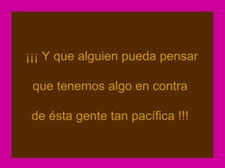 ¡¡¡ Y que alguien pueda pensar

 que tenemos algo en contra

 de ésta gente tan pacífica !!!
 