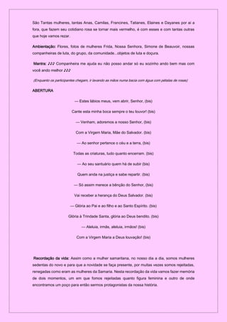 São Tantas mulheres, tantas Anas, Camilas, Francines, Tatianes, Elaines e Dayanes por ai a
fora, que fazem seu cotidiano rosa se tornar mais vermelho, é com esses e com tantas outras
que hoje vamos rezar.
Ambientação: Flores, fotos de mulheres Frida, Nossa Senhora, Simone de Beauvoir, nossas
companheiras de luta, do grupo, da comunidade...objetos de luta e doçura.
Mantra: ♪♪♪ Companheira me ajuda eu não posso andar só eu sozinho ando bem mas com
você ando melhor ♪♪♪
(Enquanto os participantes chegam, ir lavando as mãos numa bacia com água com pétalas de rosas)
ABERTURA
— Estes lábios meus, vem abrir, Senhor, (bis)
Cante esta minha boca sempre o teu louvor! (bis)
— Venham, adoremos a nosso Senhor, (bis)
Com a Virgem Maria, Mãe do Salvador. (bis)
— Ao senhor pertence o céu e a terra, (bis)
Todas as criaturas, tudo quanto encerram. (bis)
— Ao seu santuário quem há de subir (bis)
Quem anda na justiça e sabe repartir. (bis)
— Só assim merece a bênção do Senhor, (bis)
Vai receber a herança do Deus Salvador. (bis)
— Glória ao Pai e ao filho e ao Santo Espírito. (bis)
Glória à Trindade Santa, glória ao Deus bendito. (bis)
— Aleluia, irmãs, aleluia, irmãos! (bis)
Com a Virgem Maria a Deus louvação! (bis)
Recordação da vida: Assim como a mulher samaritana, no nosso dia a dia, somos mulheres
sedentas do novo e para que a novidade se faça presente, por muitas vezes somos rejeitadas,
renegadas como eram as mulheres da Samaria. Nesta recordação da vida vamos fazer memória
de dois momentos, um em que fomos rejeitadas quanto figura feminina e outro de onde
encontramos um poço para então sermos protagonistas da nossa história.
 