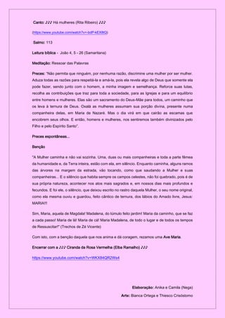 Canto: ♪♪♪ Há mulheres (Rita Ribeiro) ♪♪♪
(https://www.youtube.com/watch?v=-bdP-kEX8tQ)
Salmo: 113
Leitura bíblica - João 4, 5 - 26 (Samaritana)
Meditação: Ressoar das Palavras
Preces: “Não permita que ninguém, por nenhuma razão, discrimine uma mulher por ser mulher.
Aduza todas as razões para respeitá-la e amá-la, pois ela revela algo de Deus que somente ela
pode fazer, sendo junto com o homem, a minha imagem e semelhança. Reforce suas lutas,
recolha as contribuições que traz para toda a sociedade, para as Igrejas e para um equilíbrio
entre homens e mulheres. Elas são um sacramento do Deus-Mãe para todos, um caminho que
os leva à ternura de Deus. Oxalá as mulheres assumam sua porção divina, presente numa
companheira delas, em Maria de Nazaré. Mas o dia virá em que cairão as escamas que
encobrem seus olhos. E então, homens e mulheres, nos sentiremos também divinizados pelo
Filho e pelo Espírito Santo”.
Preces espontâneas...
Benção
"A Mulher caminha e não vai sozinha. Uma, duas ou mais companheiras e toda a parte fêmea
da humanidade e, da Terra inteira, estão com ela, em silêncio. Enquanto caminha, alguns ramos
das árvores na margem da estrada, vão tocando, como que saudando a Mulher e suas
companheiras... E o silêncio que habita sempre os campos celestes, não foi quebrado, pois é de
sua própria natureza, acontecer nos atos mais sagrados e, em nossos dias mais profundos e
fecundos. E foi ele, o silêncio, que deixou escrito no rastro daquela Mulher, o seu nome original,
como ela mesma ouviu e guardou, feito cântico de ternura, dos lábios do Amado livre, Jesus:
MARIA!!!
Sim, Maria, aquela de Magdala! Madalena, do túmulo feito jardim! Maria da caminho, que se faz
a cada passo! Maria de lá! Maria de cá! Maria Madalena, de todo o lugar e de todos os tempos
de Ressuscitar!" (Trechos de Zé Vicente)
Com isto, com a benção daquela que nos anima e dá coragem, rezamos uma Ave Maria.
Encerrar com a ♪♪♪ Ciranda da Rosa Vermelha (Elba Ramalho) ♪♪♪
https://www.youtube.com/watch?v=WKX84QR2Ws4
Elaboração: Anika e Camila (Nega)
Arte: Bianca Ortega e Thiesco Crisóstomo
 