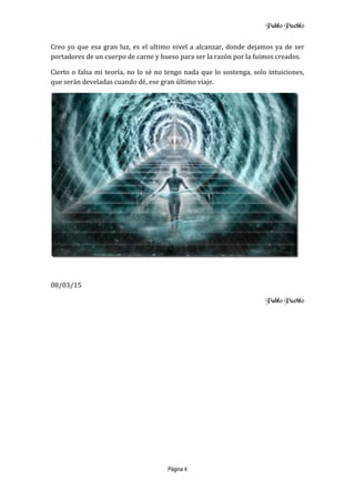 Pablo Pueblo
Página 4
Creo yo que esa gran luz, es el ultimo nivel a alcanzar, donde dejamos ya de ser
portadores de un cuerpo de carne y hueso para ser la razón por la fuimos creados.
Cierto o falsa mi teoría, no lo sé no tengo nada que lo sostenga, solo intuiciones,
que serán develadas cuando dé, ese gran último viaje.
08/03/15
Pablo Pueblo
 