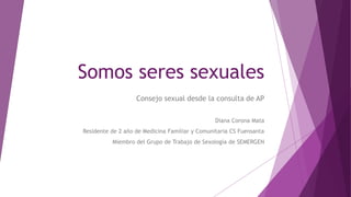 Somos seres sexuales
Consejo sexual desde la consulta de AP
Diana Corona Mata
Residente de 2 año de Medicina Familiar y Comunitaria CS Fuensanta
Miembro del Grupo de Trabajo de Sexología de SEMERGEN
 