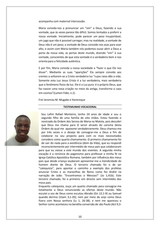 10
acompanha com maternal intercessão.
Maria convida-nos a pronunciar um “sim” a Deus, fazendo a sua
vontade, que às vezes parece tão difícil. Somos tentados a preferir a
nossa vontade. Inicialmente, pode parecer um peso insuportável,
um jugo que não é possível carregar; mas na realidade, a vontade de
Deus não é um peso; a vontade de Deus concede-nos asas para voar
alto, e assim com Maria também nós podemos ousar abrir a Deus a
porta da nossa vida, as portas deste mundo, dizendo “sim” à sua
vontade, conscientes de que esta vontade é o verdadeiro bem e nos
orienta para a felicidade autêntica.
E por fim, Maria convida a nossa sociedade a “fazer o que Ele nos
disser”. Mediante as suas “aparições” Ela sempre convida aos
crentes a voltarem-se a Cristo verdadeira luz “cujos raios dão a vida.
Somente esta Luz Jesus Cristo é a luz verdadeira, mais verdadeira
que o fenômeno físico da luz. Ele é a Luz pura: é o próprio Deus, que
faz nascer uma nova criação no meio da antiga, transforma o caos
em cosmos”(Lumen Fidei, n.1).
Frei Jeremias M. Mugabe e Hanereque
TESTEMUNHO VOCACIONAL
Sou Lafim Rafael Monteiro, tenho 24 anos de idade e sou o
segundo filho de uma família de oito imãos. Estou fazendo o
noviciado da Ordem dos Servos de Maria na Matola, pois descobri
que Deus me chama para O servir através do carisma desta
Ordem da qual me apaixonei verdadeiramente. Deus chamou-me
por três vezes e o desejo de consagrar-me a Deus a fim de
colaborar no seu projecto para com os mais necessitados
considero como quarto chamamento. O primeiro chamamento foi
de sair do nada para a existência (dom da Vida), que eu respondi
inconscientemente por intermédio de meus pais que colaboraram
para que eu viesse a este mundo dos viventes. A segunda minha
vocação é a renúncia do paganismo para professar a minha fé na
Igreja Católica Apostólica Romana, também por influência dos meus
pais que desde criança souberam apresentar-me a mendicidade do
homem diante de Deus. O terceiro chamado foi o de ser
“catequista”, para apontar o caminho a exemplo dos profetas
anunciar Cristo e as maravilhas do Reino como fez André na
narração de João: “Encontramos o Messias!” (Jo 1,41b). Este
terceiro chamado, foi o primeiro sim directo sem intermédio dos
meus pais.
Enquanto catequista, ouço um quarto chamado para consagrar-me
totalmente a Deus renunciando as ofertas deste mundo. Não
escutei a voz de Deus como escutou Abraão (Gn 12,1-9) ou Samuel
quando dormia (1Sam 3,1-20), nem por meio do anjo como Deus
fizera com Nossa senhora (Lc 1, 26-38), e nem me apareceu o
Senhor como aconteceu na bendita conversão de são Paulo (Act 9,3-
 