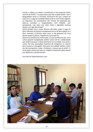 12
reclinar a cabeça; uns levam a comida para o lixo enquanto outros
morrem de fome)”. E o papa exorta que não se pode tolerar. Isso é
desigualdade social e é exclusão. Acrescenta ele que a origem de
tudo isso é o jogo de competitividade onde os mais fortes engolem
os fraquinhos. Em consequência são “massas de população que
vêem-se excluídas e marginalizadas: sem trabalho, sem
perspectivas, num beco sem saída. Assim a dignidade humana
passou a ser algo descartável”.
Exorta também que o nosso dinheiro não deve ocupar o lugar de
Deus referente ao primeiro mandamento da lei de Deus (adora-se a
Deus somente). O dinheiro deve servir, e não governar! Os ricos
devem ajudar os pobres, respeitá-los e promovê-los.
Quanto aos desafios da inculturação, o sumo pontífice diz que “uma
cultura popular Evangelizada contém valores de fé e solidariedade
que podem provocar o desenvolvimento da sociedade mais justa e
crente. Há uma necessidade imperiosa de evangelizar as culturas
para inculturar o Evangelho. Nos países de tradição católica, tratar-
se-á de acompanhar, cuidar e fortalecer a riqueza que já existe”. O
santo padre exorta que cada um trabalhe arduamente pelos valores
que dignificam a pessoa humana.
Frei Lafim M. Rafael Monteiro, osm
 