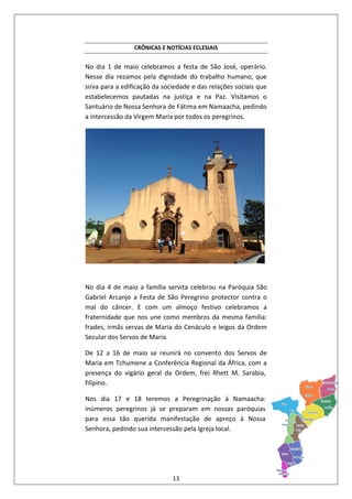 13
CRÔNICAS E NOTÍCIAS ECLESIAIS
No dia 1 de maio celebramos a festa de São José, operário.
Nesse dia rezamos pela dignidade do trabalho humano, que
sirva para a edificação da sociedade e das relações sociais que
estabelecemos pautadas na justiça e na Paz. Visitamos o
Santuário de Nossa Senhora de Fátima em Namaacha, pedindo
a intercessão da Virgem Maria por todos os peregrinos.
No dia 4 de maio a família servita celebrou na Paróquia São
Gabriel Arcanjo a Festa de São Peregrino protector contra o
mal do câncer. E com um almoço festivo celebramos a
fraternidade que nos une como membros da mesma família:
frades, irmãs servas de Maria do Cenáculo e leigos da Ordem
Secular dos Servos de Maria.
De 12 a 16 de maio se reunirá no convento dos Servos de
Maria em Tchumene a Conferência Regional da África, com a
presença do vigário geral da Ordem, frei Rhett M. Sarabia,
filipino.
Nos dia 17 e 18 teremos a Peregrinação à Namaacha:
inúmeros peregrinos já se preparam em nossas paróquias
para essa tão querida manifestação de apreço à Nossa
Senhora, pedindo sua intercessão pela Igreja local.
 