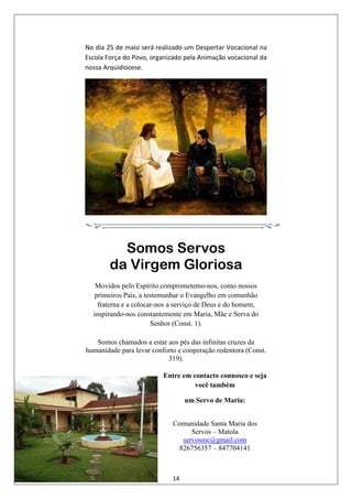 14
No dia 25 de maio será realizado um Despertar Vocacional na
Escola Força do Povo, organizado pela Animação vocacional da
nossa Arquidiocese.
Somos Servos
da Virgem Gloriosa
Movidos pelo Espírito comprometemo-nos, como nossos
primeiros Pais, a testemunhar o Evangelho em comunhão
fraterna e a colocar-nos a serviço de Deus e do homem,
inspirando-nos constantemente em Maria, Mãe e Serva do
Senhor (Const. 1).
Somos chamados a estar aos pés das infinitas cruzes da
humanidade para levar conforto e cooperação redentora (Const.
319).
Entre em contacto connosco e seja
você também
um Servo de Maria:
Comunidade Santa Maria dos
Servos – Matola
servosmc@gmail.com
826756357 – 847704141
 
