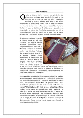 3
O CULTO A MARIA
culto a Virgem Maria remonta aos primórdios do
cristianismo, onde, por volta do século IV, Maria já era
invocada com o título de “Mãe de Deus”. A evolução
histórica do culto a Virgem Maria tem o seu legado
proveniente de todo o povo cristão, que ao longo dos séculos
veneraram e recorreram ao auxílio e ao exemplo da Mãe e Serva do
Senhor. No decorrer da história do cristianismo, a Igreja tem se
empenhado no estudo da Mariologia, esclarecendo aos fiéis o
porque devemos venerar e prestarmos o nosso culto a Virgem
Maria, e qual a importância de Maria no projecto salvífico de Deus.
O culto, a veneração e a invocação
a Virgem Maria se dá com
referência nos quatro dogmas
marianos: Maternidade Divina,
Virgindade Perpétua, Imaculada e
Assunção, bem como os inúmeros
títulos a ela atribuídos. Ao longo
dos tempos, os santos da Igreja e
a piedade popular foram
encontrando e introduzindo na
Igreja as diversas formas de
orações, pelas quais podemos
elevar os nossos louvores e
prestarmos o nosso culto à Bem-aventurada Virgem Maria. Assim as
devoções populares, como o terço, as novenas, as promessas, as
fórmulas de consagração e as romarias, são manifestações do
coração em veneração a Virgem Maria.
A Igreja apoiada numa experiência de séculos reconhece na devoção
a Virgem Maria um auxílio poderoso para o homem, no caminho da
sua plenitude no seguimento de Cristo, pois “a finalidade última do
culto à Bem-aventurada Virgem Maria é de glorificar a Deus e levar
os cristãos a aplicar-se a uma vida absolutamente conforme a sua
vontade” (Marialis Cultus, 39). Desta forma, o culto a Virgem Maria
está em íntima relação com o mistério de Cristo e da Igreja, é a
partir desta relação que no decorrer do ano litúrgico, as celebrações
marianas estão organizadas. As celebrações marianas mais
importantes são: Maria, Mãe de Deus (1º de Janeiro), Anunciação
(25 de Março), Assunção (15 de Agosto) e Imaculada Conceição (8
de Dezembro). Nossa Senhora é uma só, porém, é honrada e
venerada com muitos títulos.
O
 