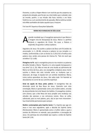 4
Portanto, o culto a Virgem Maria é um sinal de que ela cooperou no
projecto da salvação, pois foi por seu intermédio que o salvador veio
ao mundo, porém, a sua missão não ficou restrita a um facto
histórico ou a um acontecimento do passado, Maria continua sendo
esta Mãe auxiliadora de todos aqueles que o invocam.
Frei Ivan M. Siqueira e Gonçalves Sebastião
MARIA NO EVANGELHO DE SÃO LUCAS
grande novidade que o Evangelista apresenta é que Maria é
a imagem viva do discípulo(a) de Jesus. Maria é a perfeita
discípula e seguidora de Cristo. Ela ouve a Palavra e
responde, Ela guarda e cultiva a palavra.
Seguidora de Jesus: Ela acolhe a palavra de Deus com fé (relato da
anunciação: Lc 1, 28-38), conserva a palavra no seu coração e a
medita, confrontando-a com os factos (Lc 2,19;2,51) e frutifica esta
palavra viva; sendo uma pessoa de intensa fé, “feliz de você que
acreditou” (Lc 1,40).
Peregrina na fé: aqui o evangelista procura nos mostrar as palavras
do velho Simeão a Maria: ʺQuanto a ti, uma espada transpassará a
tua almaʺ (Lc 2, 25). Não se trata de uma alusão ao sofrimento de
Maria na hora da Cruz, pois, nos evangelhos sinópticos Jesus morre
sozinho e Maria não está incluída entre as mulheres que o
observam, de longe. A espada tem um sentido metafórico. Maria,
como outras aprendizes de Jesus, não sabia tudo. Foi fazendo as
descobertas no correr de seu caminho espiritual.
Sinal da opção de Deus pelos pobres: O evangelista fala da
dimensão social da Boa Nova de Jesus. Coerente com esta
orientação, Maria é apresentada como uma mulher pobre, oriunda
da desconhecida terra de Nazaré da Galiléia. O evangelista sinaliza,
com clareza, que a Boa Nova de Jesus propõe uma mudança nas
atitudes das pessoas e nas estruturas sociais. Deus se volta,
sobretudo, para os mais pobres, pois, são os que mais necessitam.
Sua misericórdia permanece para sempre.
Mulher contemplada pelo Espírito Santo: É o Espírito que age em
Jesus e nos seus seguidores, após a descida do Espírito Santo
(Pentecostes). Maria é apresentada como a mulher sobre a qual a
sombra do Altíssimo se estende, para possibilitar a concepção de
Jesus. Ela participa da comunidade que espera a vinda do Espírito
Santo (At 1,14).
A
 