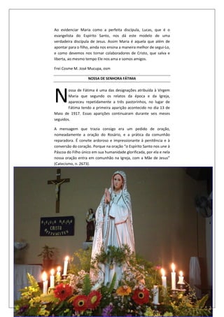 5
Ao evidenciar Maria como a perfeita discípula, Lucas, que é o
evangelista do Espírito Santo, nos dá este modelo de uma
verdadeira discípula de Jesus. Assim Maria é aquela que além de
apontar para o filho, ainda nos ensina a maneira melhor de segui-Lo,
e como devemos nos tornar colaboradores de Cristo, que salva e
liberta, ao mesmo tempo Ele nos ama e somos amigos.
Frei Cosme M. José Mucupa, osm
NOSSA DE SENHORA FÁTIMA
ossa de Fátima é uma das designações atribuída à Virgem
Maria que segundo os relatos da época e da Igreja,
apareceu repetidamente a três pastorinhos, no lugar de
Fátima tendo a primeira aparição acontecido no dia 13 de
Maio de 1917. Essas aparições continuaram durante seis meses
seguidos.
A mensagem que trazia consigo era um pedido de oração,
nomeadamente a oração do Rosário, e a prática da comunhão
reparadora. É convite ardoroso e impressionante à penitência e à
conversão do coração. Porque na oração “o Espírito Santo nos une à
Páscoa do Filho único em sua humanidade glorificada, por ela e nela
nossa oração entra em comunhão na Igreja, com a Mãe de Jesus”
(Catecismo, n. 2673).
N
 