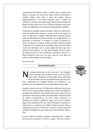 7
acontecimento messiânico e louva o Senhor que se prepara para
libertar o seu povo. Em seu hino de louvor à divina misericórdia, a
humilde Virgem, para quem o povo dos pobres volta-se
espontaneamente e com tanta confiança, canta o mistério da
salvação e a sua força de transformação. Maria tendo acreditado na
palavra de Deus sobre Jesus, ela é a primeira discípula cristã, deste
modo com o Magnificat, ela proclama a antecipação do evangelho.
A perícope da Visitação expressa também a beleza do acolhimento:
onde há acolhimento recíproco e escuta, onde se dá espaço ao
outro, ali está Deus e a alegria. Imitemos Maria, visitando quantos
vivem em dificuldade, em especial atenção nos “marginalizados”, os
oprimidos, os pecadores, as mulheres, as viúvas, os doentes, os
presos, os idosos e as crianças. Imitemos também Isabel que acolhe
o hóspede como o próprio Deus, acolhendo todos os homens deste
mundo sem distinção. Com a mesma alegria de Maria que vai à
pressa ter com Isabel (cf. Lc 1, 39), vamos também nós ao encontro
do Senhor que vem na nossa existência. Confiemos o nosso ser, a
Maria Santíssima, para que nos torne cada vez mais digno de
acolher a visita de Deus na nossa história.
Frei Jeremias M.
SÃO PEREGRINO LAZIOSI
a Liturgia celebramos, no dia 4 de maio, São Peregrino
Laziosi, venerado como protector contra o mal do câncer.
Festa muito importante na comunidade servita, pelo facto
de São Peregrino ter sido um grande homem que buscava a
Deus, testemunha da caridade fraterna, da penitência e da
paciência. Foi um verdadeiro Servo da Virgem Maria e dos irmãos.
Peregrino Laziosi nasceu em Forli (Romanha, Itália) por volta do ano
1265. Em Forli naquela época, predominava a facção dos gibelinos,
partidários do imperador, que se rebelaram contra o papa, sob cuja
jurisdição se encontrava a cidade. São Filipe Benizi, então prior geral
da Ordem, encontrando-se em Forli, tentou reconduzir os
habitantes da cidade à obediência papal, mas foi mal recebido.
Alguns mais exaltados, entre eles o jovem Peregrino, insultaram-no,
bateram-no e o expulsaram da cidade. Peregrino, porém, logo se
arrependeu do mal que tinha feito e procurou o santo para pedir
perdão (cf. MILANEZ, Livro de orações dos Servos de Maria, 1993, p.
141).
A partir daquele momento suplicava insistentemente à Virgem
Maria que lhe mostrasse o caminho a seguir. Certo dia, estava o
N
 