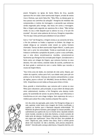 8
jovem Peregrino na Igreja de Santa Maria da Cruz, quando
apareceu-lhe em visão a bem-aventurada Virgem, ornada de vestes
ricas e festivas, que assim falou-lhe: “Meu filho, eu desejo guiar os
teus passos nos caminhos da salvação”. Peregrino de imediato não
compreendeu o motivo da mensagem, e pensando que estivesse
sendo enganado pelo inimigo, não levou em conta a mensagem.
Mas a Virgem pela segunda vez apareceu-lhe e disse: “Não tenhas
medo. Eu sou a mãe daquele que tu adoras na cruz, e fui por Ele
enviada”. Ao ouvir estas palavras de ternura, Peregrino respondeu:
“Eis-me aqui. Estou pronto para obedecer às tuas ordens”.
Com o “sim” de Peregrino, a Virgem enviou-o ao convento de Sena,
a fim de conhecer os frades e ingressar na Ordem. Ao chegar na
cidade dirigiu-se ao convento onde viviam os santos homens
chamados “Servos da Bem-aventurada Virgem Maria”, e pediu para
falar com o prior da comunidade. Tendo-se examinado do que se
tratava e conhecido o propósito do jovem, o prior e seus confrades,
que a esta altura encontravam-se reunidos, convenceram-se
facilmente que Peregrino fora enviado pela Virgem. Consideraram o
facto como um milagre da Virgem, que costuma iluminar os seus
devotos. Por este motivo, estando todos de acordo, acolheram-no
de bom grado e vestiram-no com o santo hábito que recorda a
viuvez da Virgem Maria.
“Aos trinta anos de idade, era exemplo de vida santa. Depois, por
ordem do superior, voltou para Forli, sua cidade natal, para pôr em
prática a lei do Senhor. Domava de maneira extraordinária o corpo
de vigílias, jejuns e cilícios” (cf. MILANEZ, Servos de Maria, 2013, p.
123). Empenhava-se com todas as forças para imitar a Cristo.
Deus, grande e misericordioso, que costuma pôr à prova os seus
filhos para robustecer, pela provação, os que ardem de desejo pelo
amor sobrenatural, mandou a frei Peregrino uma doença muito
grave, foi acometido de varizes na perna direita, que infeccionou e
transformou-se em uma chaga maligna. Sem esperança de cura, o
médico para salvar-lhe a vida, resolveu amputar-lhe a perna.
Um dia antes da operação, pela noite, frei Peregrino dirigiu-se à
sala capitular onde havia uma imagem de Cristo crucificado, e
suplicou ao Senhor que o libertasse daquela enfermidade: “Ó
Redentor do gênero humano, para apagar os nossos pecados, vos
submetestes ao suplício da cruz e à morte atroz. Quando estáveis
neste mundo, vivendo no meio dos homens, a muito curastes de
toda sorte de doença. Purificastes o leproso, devolvestes a vista
aos cegos que suplicavam: ‘Jesus Filho de Davi, tem piedade de
mim’. Dignai-vos, pois, Senhor meu Deus, livrar a minha perna
deste mal incurável. Se não o fizerdes, será preciso amputá-la.
Amém”. Vencido pelo cansaço adormeceu. Enquanto dormia, em
 