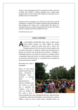 9
sonho, viu Jesus despregar-se da Cruz, aproximar-se dele e tocar-lhe
a ferida. Pela manhã, o médico constatou que a chaga havia
desaparecido. Por este motivo, São Peregrino é venerado como o
protetor contra o mal do câncer.
Peregrino morreu octogenário, em 1345. No ano de 1726 a santa Sé
reconheceu e aprovou três milagres operados pela intercessão de
São Peregrino. No mesmo ano, o Papa Bento XIII elevou-o a
condição de Santo e sua festa é celebrada dia 4 de maio. Seu corpo
repousa na basílica dos Servos de Maria em Forli.
Frei Gerson Junior, osm
MARIA E A SOCIEDADE
s preocupações manifestadas pelos povos e pelos jovens
nestes últimos tempos, em várias regiões do mundo,
exprimem o desejo de poder olhar para o futuro com
fundada esperança. Na hora actual são muitos aspectos que
os trazem apreensivos: o desejo de receber uma formação que os
prepare de maneira mais profunda para enfrentar a realidade, a
dificuldade de formar uma família e encontrar um emprego estável,
a capacidade efectiva de intervir no mundo da política, da cultura e
da economia contribuindo para a construção duma sociedade de
rosto mais humano e solidário.
Que Maria tem a dizer a
Sociedade?
Maria, no meio destes
aspectos apreensivos aos
povos, convida-nos a
redescobrir Cristo o
primeiro e principal
factor do
desenvolvimento
(Caritas in Veritate n.11),
que ilumina os povos
com o esplendor da
verdade e com a luz
suave da caridade. Ela
tem muito a dizer a
nossa sociedade, que é uma sociedade de temores: medo da miséria
e da pobreza, medo das enfermidades e dos sofrimentos, medo da
solidão e medo da morte. Diante dessas realidades Maria nos
A
 