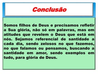 Somos filhos de Deus e precisamos refletir
a Sua glória, não só em palavras, mas em
atitudes que revelem o Deus que está em
nós. Sejamos referencial de santidade a
cada dia, sendo zelosos no que fazemos,
no que falamos ou pensamos, buscando a
santidade em amor, sendo exemplos em
tudo, para glória de Deus.
Conclusão
 