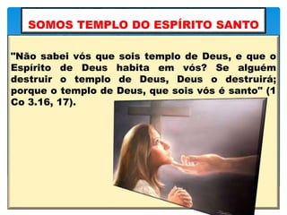 SOMOS TEMPLO DO ESPÍRITO SANTO
"Não sabei vós que sois templo de Deus, e que o
Espírito de Deus habita em vós? Se alguém
destruir o templo de Deus, Deus o destruirá;
porque o templo de Deus, que sois vós é santo" (1
Co 3.16, 17).
 