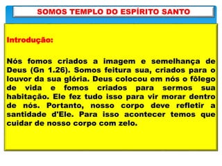 Introdução:
Nós fomos criados a imagem e semelhança de
Deus (Gn 1.26). Somos feitura sua, criados para o
louvor da sua glória. Deus colocou em nós o fôlego
de vida e fomos criados para sermos sua
habitação. Ele fez tudo isso para vir morar dentro
de nós. Portanto, nosso corpo deve refletir a
santidade d'Ele. Para isso acontecer temos que
cuidar de nosso corpo com zelo.
SOMOS TEMPLO DO ESPÍRITO SANTO
 