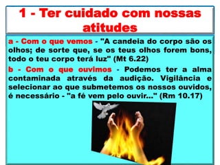 a - Com o que vemos - "A candeia do corpo são os
olhos; de sorte que, se os teus olhos forem bons,
todo o teu corpo terá luz" (Mt 6.22)
b - Com o que ouvimos - Podemos ter a alma
contaminada através da audição. Vigilância e
selecionar ao que submetemos os nossos ouvidos,
é necessário - "a fé vem pelo ouvir..." (Rm 10.17)
1 - Ter cuidado com nossas
atitudes
 