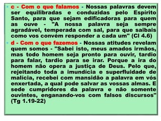  c - Com o que falamos - Nossas palavras devem
ser equilibradas e conduzidas pelo Espírito
Santo, para que sejam edificadoras para quem
as ouve - "A nossa palavra seja sempre
agradável, temperada com sal, para que saibais
como vos convém responder a cada um" (Cl 4.6)
 d - Com o que fazemos - Nossas atitudes revelam
quem somos - "Sabei isto, meus amados irmãos,
mas todo homem seja pronto para ouvir, tardio
para falar, tardio para se irar. Porque a ira do
homem não opera a justiça de Deus. Pelo que,
rejeitando toda a imundícia e superfluidade de
malícia, recebei com mansidão a palavra em vós
enxertada, a qual pode salvar as vossas almas. E
sede cumpridores da palavra e não somente
ouvintes, enganando-vos com falsos discursos"
(Tg 1.19-22)
 