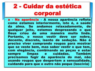  a - Na aparência - A nossa aparência reflete
como estamos interiormente, isto é, a saúde
da alma. Se andamos relaxadamente, de
qualquer jeito, estamos desprezando o que
Deus criou de uma maneira muito linda.
Portanto, o nosso vestir deve ser nobre,
decente, discreto, isento de sedução. Não é
preciso viver comprando roupas para mostrar
que se veste bem, mas saber vestir o que tem,
com elegância, combinando as peças e estar
sempre limpas e cuidadas. Também
precisamos fugir da aparência do mal, não
usando roupas que despertem a sensualidade,
cuidando para que o outro não peque (lascívia)
2 - Cuidar da estética
corporal
 
