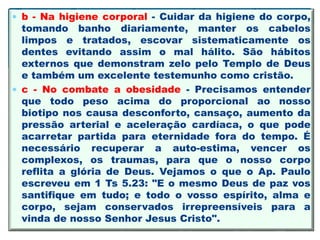  b - Na higiene corporal - Cuidar da higiene do corpo,
tomando banho diariamente, manter os cabelos
limpos e tratados, escovar sistematicamente os
dentes evitando assim o mal hálito. São hábitos
externos que demonstram zelo pelo Templo de Deus
e também um excelente testemunho como cristão.
 c - No combate a obesidade - Precisamos entender
que todo peso acima do proporcional ao nosso
biotipo nos causa desconforto, cansaço, aumento da
pressão arterial e aceleração cardíaca, o que pode
acarretar partida para eternidade fora do tempo. É
necessário recuperar a auto-estima, vencer os
complexos, os traumas, para que o nosso corpo
reflita a glória de Deus. Vejamos o que o Ap. Paulo
escreveu em 1 Ts 5.23: "E o mesmo Deus de paz vos
santifique em tudo; e todo o vosso espírito, alma e
corpo, sejam conservados irrepreensíveis para a
vinda de nosso Senhor Jesus Cristo".
 