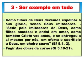  Como filhos de Deus devemos espelhar a
sua glória, sendo Seus imitadores. -
"Sede pois imitadores de Deus, como
filhos amados; e andai em amor, como
também Cristo vos amou, e se entregou a
si mesmo por nós, em oferta e sacrifício
a Deus, em cheiro suave" (Ef 5.1, 2).
 Fugir das obras da carne (Gl 5.19-21).
3 - Ser exemplo em tudo
 