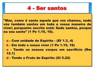 "Mas, como é santo aquele que vos chamou, sede
vós também santos em toda a vossa maneira de
viver; porquanto escrito está: Sede santos, porque
eu sou santo" (1 Pe 1.15, 16).
 a - Com unidade de Espírito - (Ef 1.3, 4)
 b - Em todo o nosso viver (1 Pe 1.15, 16)
 c - Tendo os nossos corpos em sacrifício (Rm
12.1)
 d - Tendo o Fruto do Espírito (Gl 5.22)
4 - Ser santos
 