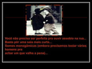 Você não precisa ser perfeita pra ouvir assobio na rua...
Basta pôr uma saia mais curta...
Somos monogâmicas (embora precisemos testar vários
homens pra
achar um que valha a pena)...
 