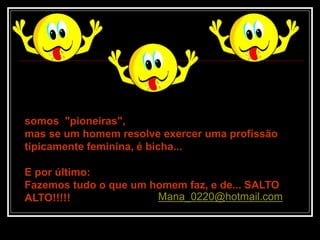 somos "pioneiras",
mas se um homem resolve exercer uma profissão
tipicamente feminina, é bicha...
E por último:
Fazemos tudo o que um homem faz, e de... SALTO
ALTO!!!!! Mana_0220@hotmail.com
 