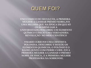 NO COMECO DO SECULO XX, A PRIMEIRA
MULHER A GANHAR PRÉMIO NOBEL,FOI
UMA MULHER QUE NA ÉPOCA EM QUE SÓ
OS HOMENS IAM A
UNIVERSIDADE,DESCOBRIU UM ELEMENTO
QUÍMICO E INICIO UMA VERDADEIRA
REVOLUÇÃO NO MEIO CIENTÍFICO
MARIE CURIE FOI UMA CIENTISTA
POLONESA. DESCOBRIU E ISOLOU OS
ELEMENTOS QUIMICOS, O POLÔNIO E O
RÁDIO, JUNTO COM PIERRE CURIE. FOI A
PRIMEIRA MULHER A GANHAR O PRÉMIO
NOBEL DE FISICA , E A PRIMEIRA MULHER
PROFESSORA NA SORBONNE.
 